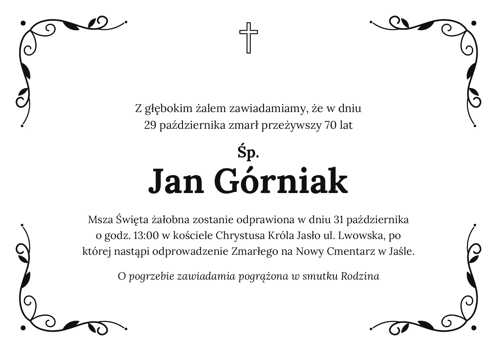 Z głębokim żalem zawiadamiamy, że w dniu 29 października zmarł przeżywszy 70 lat Śp. Jan Górniak Msza Święta żałobna zostanie odprawiona w dniu 31 października o godz. 13:00 w kościele Chrystusa Króla Jasło ul. Lwowska, po której nastąpi odprowadzenie Zmarłego na Nowy Cmentarz w Jaśle. O pogrzebie zawiadamia pogrążona w smutku Rodzina